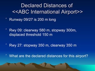 Declared Distances of  <<ABC International Airport>> Runway 09/27 is 200 m long Rwy 09: clearway 580 m, stopway 300m, displaced threshold 150 m Rwy 27: stopway 350 m, clearway 350 m What are the declared distances for this airport? 