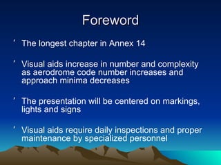 Foreword The longest chapter in Annex 14 Visual aids increase in number and complexity as aerodrome code number increases and approach minima decreases The presentation will be centered on markings, lights and signs Visual aids require daily inspections and proper maintenance by specialized personnel 