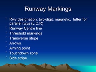 Runway Markings Rwy designation: two-digit, magnetic,  letter for parallel rwys (L,C,R) Runway Centre line Threshold markings Transverse stripe  Arrows Aiming point Touchdown zone Side stripe 