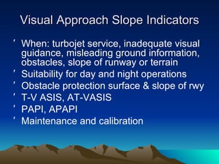 Visual Approach Slope Indicators When: turbojet service, inadequate visual guidance, misleading ground information, obstacles, slope of runway or terrain Suitability for day and night operations Obstacle protection surface & slope of rwy T-V ASIS, AT-VASIS PAPI, APAPI Maintenance and calibration 
