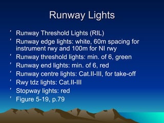 Runway Lights Runway Threshold Lights (RIL) Runway edge lights: white, 60m spacing for instrument rwy and 100m for NI rwy Runway threshold lights: min. of 6, green Runway end lights: min. of 6, red Runway centre lights: Cat.II-III, for take-off Rwy tdz lights: Cat.II-III Stopway lights: red Figure 5-19, p.79 
