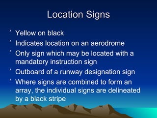 Location Signs Yellow on black Indicates location on an aerodrome Only sign which may be located with a mandatory instruction sign Outboard of a runway designation sign Where signs are combined to form an array, the individual signs are delineated by a black stripe 