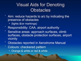 Visual Aids for Denoting Obstacles Aim: reduce hazards to a/c by indicating the presence of obstacles (lights &/or markings) Responsibility: CAA, airport authority Sensitive areas: approach surfaces, climb surfaces, obstacle protection surfaces, airport vicinity Obstacles reported in Aerodrome Manual Colours: checkered pattern Orange & white or red & white  