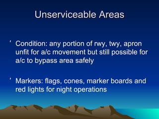 Unserviceable Areas Condition: any portion of rwy, twy, apron unfit for a/c movement but still possible for a/c to bypass area safely Markers: flags, cones, marker boards and red lights for night operations 