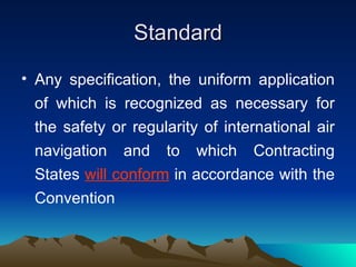 Standard Any specification, the uniform application of which is recognized as necessary for the safety or regularity of international air navigation and to which Contracting States  will conform  in accordance with the Convention 