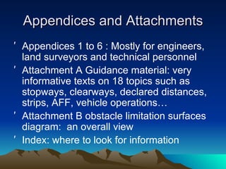 Appendices and Attachments Appendices 1 to 6 : Mostly for engineers, land surveyors and technical personnel Attachment A Guidance material: very informative texts on 18 topics such as stopways, clearways, declared distances, strips, AFF, vehicle operations… Attachment B obstacle limitation surfaces diagram:  an overall view Index: where to look for information 
