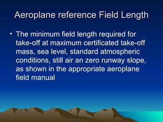 Aeroplane reference Field Length The minimum field length required for take-off at maximum certificated take-off mass, sea level, standard atmospheric conditions, still air an zero runway slope, as shown in the appropriate aeroplane field manual 