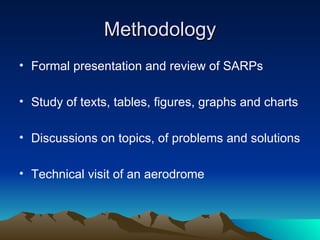 Methodology Formal presentation and review of SARPs Study of texts, tables, figures, graphs and charts Discussions on topics, of problems and solutions Technical visit of an aerodrome 