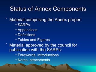 Status of Annex Components Material comprising the Annex proper: SARPs Appendices Definitions Tables and Figures Material approved by the council for publication with the SARPs: Forewords, introductions Notes, attachments 