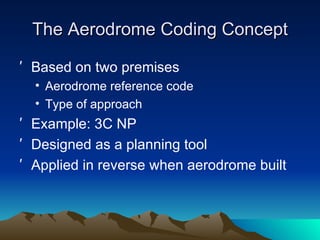 The Aerodrome Coding Concept Based on two premises Aerodrome reference code Type of approach Example: 3C NP Designed as a planning tool Applied in reverse when aerodrome built 