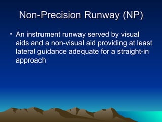 Non-Precision Runway (NP) An instrument runway served by visual aids and a non-visual aid providing at least lateral guidance adequate for a straight-in approach 