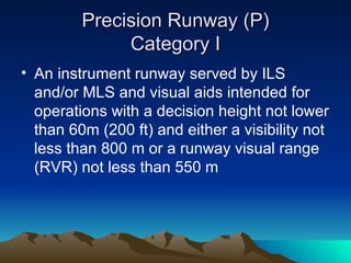 Precision Runway (P) Category I An instrument runway served by ILS and/or MLS and visual aids intended for operations with a decision height not lower than 60m (200 ft) and either a visibility not less than 800 m or a runway visual range (RVR) not less than 550 m 
