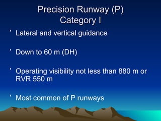 Precision Runway (P) Category I Lateral and vertical guidance Down to 60 m (DH) Operating visibility not less than 880 m or RVR 550 m Most common of P runways 