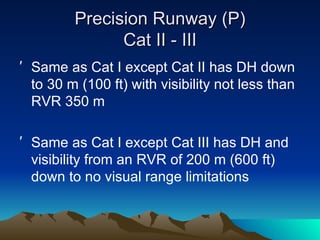 Precision Runway (P) Cat II - III Same as Cat I except Cat II has DH down to 30 m (100 ft) with visibility not less than RVR 350 m Same as Cat I except Cat III has DH and visibility from an RVR of 200 m (600 ft) down to no visual range limitations 