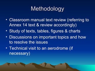 Methodology Classroom manual text review (referring to Annex 14 text & review accordingly)  Study of texts, tables, figures & charts Discussions on important topics and how to resolve the issues Technical visit to an aerodrome (if necessary) 