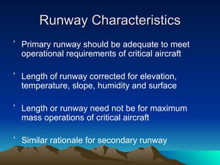 Runway Characteristics Primary runway should be adequate to meet operational requirements of critical aircraft Length of runway corrected for elevation, temperature, slope, humidity and surface Length or runway need not be for maximum mass operations of critical aircraft Similar rationale for secondary runway 