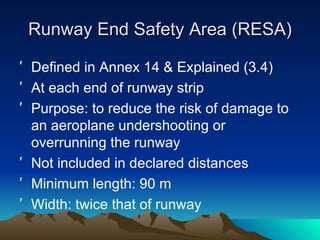 Runway End Safety Area (RESA) Defined in Annex 14 & Explained (3.4) At each end of runway strip Purpose: to reduce the risk of damage to an aeroplane undershooting or overrunning the runway Not included in declared distances Minimum length: 90 m Width: twice that of runway 