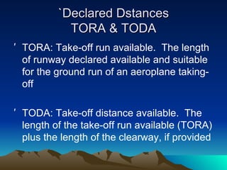 `Declared Dstances TORA & TODA TORA: Take-off run available.  The length of runway declared available and suitable for the ground run of an aeroplane taking-off TODA: Take-off distance available.  The length of the take-off run available (TORA) plus the length of the clearway, if provided 
