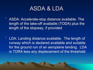 ASDA & LDA ASDA: Accelerate-stop distance available. The length of the take-off available (TODA) plus the length of the stopway, if provided LDA: Landing distance available.  The length of runway which is declared available and suitable for the ground run of an aeroplane landing.  LDA is TORA less any displacement of the threshold 