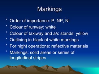 Markings Order of importance: P, NP, NI Colour of runway: white Colour of taxiway and a/c stands: yellow Outlining in black of white markings For night operations: reflective materials Markings: solid areas or series of longitudinal stripes 
