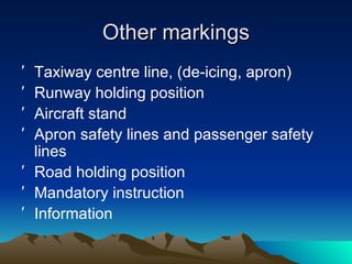 Other markings Taxiway centre line, (de-icing, apron) Runway holding position Aircraft stand Apron safety lines and passenger safety lines Road holding position Mandatory instruction Information 
