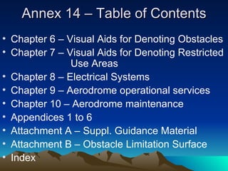 Annex 14 – Table of Contents Chapter 6 – Visual Aids for Denoting Obstacles Chapter 7 – Visual Aids for Denoting Restricted  Use Areas Chapter 8 – Electrical Systems Chapter 9 – Aerodrome operational services Chapter 10 – Aerodrome maintenance Appendices 1 to 6 Attachment A – Suppl. Guidance Material Attachment B – Obstacle Limitation Surface Index 