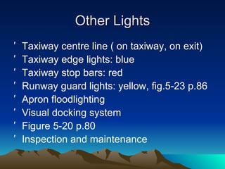 Other Lights Taxiway centre line ( on taxiway, on exit) Taxiway edge lights: blue Taxiway stop bars: red Runway guard lights: yellow, fig.5-23 p.86 Apron floodlighting Visual docking system Figure 5-20 p.80 Inspection and maintenance 