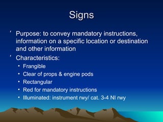 Signs Purpose: to convey mandatory instructions, information on a specific location or destination and other information Characteristics: Frangible Clear of props & engine pods Rectangular Red for mandatory instructions Illuminated: instrument rwy/ cat. 3-4 NI rwy 