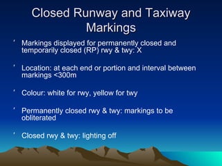 Closed Runway and Taxiway Markings Markings displayed for permanently closed and temporarily closed (RP) rwy & twy: X Location: at each end or portion and interval between markings <300m Colour: white for rwy, yellow for twy Permanently closed rwy & twy: markings to be obliterated Closed rwy & twy: lighting off 