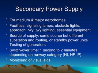 Secondary Power Supply For medium & major aerodromes Facilities: signaling lamps, obstacle lights, approach, rwy, twy lighting, essential equipment Source of supply: same source but different substation and routing, or standby power units.  Testing of generators Switch-over time: 1 second to 2 minutes depending on runway category (NI, NP, P) Monitoring of visual aids 