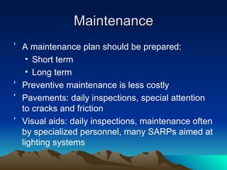 Maintenance A maintenance plan should be prepared: Short term Long term Preventive maintenance is less costly Pavements: daily inspections, special attention to cracks and friction Visual aids: daily inspections, maintenance often by specialized personnel, many SARPs aimed at lighting systems 