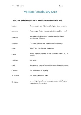 Name and Surname: Date:
Volcano Vocabulary Quiz
1. Match the vocabulary words on the left with the definitions on the right.
1. crater The gradual process of being eroded by the forces of nature.
2. summit An opening at the top of a volcano that is shaped like a bowl.
3. disaster
A light glass thrown up from volcanoes used for cleaning,
smoothing, or polishing.
4. erosion Fine material thrown out of a volcano when it erupts.
5. lava Molten rock that flows out of a volcano.
6. vent
Molten material under the earth's crust where igneous rock is
formed.
7. dormant Not active.
8. ash A catastrophic event, often resulting in loss of life and property.
9. pumice The topmost part of anything.
10. eruption The process of bursting forth.
11. magma
an opening which allows entrance, passage, or exit of a gas or
vapor, esp. of air or smoke:
 
