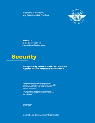 Security
Annex 17
to the Convention on
International Civil Aviation
This edition incorporates all amendments
adopted by the Council prior to 1 ember 20 0
and supersedes, on 1 July 20 , all previous
editions of Annex 17.
For information regarding the applicability
of the Standards and Recommended Practices,
Foreword.see
8 Nov 1
11
International Civil Aviation Organization
International Standards
and Recommended Practices
Ninth Edition
March 2011
Safeguarding International Civil Aviation
Against Acts of Unlawful Interference
 