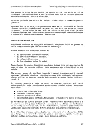 Currículum educació secundària obligatòria Àmbit lingüístic (llengües catalana i castellana)
Decret 187/2015 DOGC núm. 6945 – 28.8.2015 20
Els gèneres de textos, la seva finalitat, els formats, suports i els àmbits en què es
produeixen s’haurien de conèixer a partir de models vàlids que els permetin aplicar les
estratègies d’escriptura i realització esmentades.
En aquest procés de pràctica i ús de l’escriptura s’ha d’integrar la reflexió ortogràfica i
gramatical.
Igualment, han de ser capaços de presentar els textos escrits i multimèdia, en formats
diversos, de manera progressivament completa i amb més autonomia. També de manera
progressiva, l’alumne hauria de ser capaç de construir el seu propi entorn personal
d’aprenentatge (EPA) i fer ús dels dossiers personals d’aprenentatge o portafolis digitals per
a la gestió de la informació i el progrés de l’aprenentatge.
Dimensió comunicació oral
Els alumnes haurien de ser capaços de comprendre, interpretar i valorar els gèneres de
textos, dialogats i monologats, i els àmbits descrits als continguts.
Haurien de captar-ne el sentit global, a través de:
La identificació de la informació rellevant.
La extracció d’informacions concretes.
La realització d’inferències.
La determinació de l'actitud del parlant.
També haurien de conèixer determinats aspectes de la seva forma com, per exemple, la
seva estructura i els elements lingüístics i lèxics que caracteritzen el tipus i l’àmbit del text
estudiat.
Els alumnes haurien de reconèixer, interpretar i avaluar progressivament la claredat
expositiva, l’adequació, coherència i cohesió del contingut de les produccions orals pròpies i
alienes, així com els aspectes prosòdics i els elements no verbals (gestos, moviments,
mirada...).
És necessari aprendre a parlar en públic, en discursos relacionats amb l'àmbit
escolar/acadèmic i social i per discursos que tenen com a finalitat exposar i argumentar
especialment,
en situacions formals o informals,
de manera individual o en grup,
en àmbits presencials o virtuals,
aplicant estratègies de planificació, textualització i avaluació de l'ús oral de la llengua.
És important que els alumnes coneguin, utilitzin i valorin les formes de cortesia, pel que fa a
les intervencions orals pròpies de l'activitat acadèmica, tant espontànies com planificades i
en les pràctiques discursives orals. En els debats i tertúlies, s’hauria de poder analitzar la
validesa dels arguments i interpretar de forma crítica tant la seva forma com el contingut.
En la utilització de la llengua oral, han d’aplicar els coneixements sobre el funcionament i l’ús
de la llengua, i incorporar-hi de manera progressiva i conscient la capacitat reflexiva per
detectar, analitzar i esmenar textos propis i aliens de manera autònoma.
 