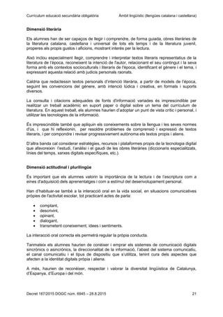 Currículum educació secundària obligatòria Àmbit lingüístic (llengües catalana i castellana)
Decret 187/2015 DOGC núm. 6945 – 28.8.2015 21
Dimensió literària
Els alumnes han de ser capaços de llegir i comprendre, de forma guiada, obres literàries de
la literatura catalana, castellana i universal de tots els temps i de la literatura juvenil,
properes als propis gustos i aficions, mostrant interès per la lectura.
Això inclou especialment llegir, comprendre i interpretar textos literaris representatius de la
literatura de l’època, reconeixent la intenció de l'autor, relacionant el seu contingut i la seva
forma amb els contextos socioculturals i literaris de l'època, identificant el gènere i el tema, i
expressant aquesta relació amb judicis personals raonats.
Caldria que redactessin textos personals d’intenció literària, a partir de models de l’època,
seguint les convencions del gènere, amb intenció lúdica i creativa, en formats i suports
diversos.
La consulta i citacions adequades de fonts d'informació variades és imprescindible per
realitzar un treball acadèmic en suport paper o digital sobre un tema del currículum de
literatura. En aquest treball, els alumnes haurien d’adoptar un punt de vista crític i personal, i
utilitzar les tecnologies de la informació.
És imprescindible també que apliquin els coneixements sobre la llengua i les seves normes
d'ús, i que hi reflexionin, per resoldre problemes de comprensió i expressió de textos
literaris, i per compondre i revisar progressivament autònoma els textos propis i aliens.
D’altra banda cal considerar estratègies, recursos i plataformes propis de la tecnologia digital
que afavoreixin l’estudi, l’anàlisi i el gaudi de les obres literàries (diccionaris especialitzats,
línies del temps, xarxes digitals específiques, etc.).
Dimensió actitudinal i plurilingüe
És important que els alumnes valorin la importància de la lectura i de l’escriptura com a
eines d'adquisició dels aprenentatges i com a estímul del desenvolupament personal.
Han d’habituar-se també a la interacció oral en la vida social, en situacions comunicatives
pròpies de l'activitat escolar, tot practicant actes de parla:
comptant,
descrivint,
opinant,
dialogant,
transmetent coneixement, idees i sentiments.
La interacció oral correcta els permetrà regular la pròpia conducta.
Tanmateix els alumnes haurien de conèixer i emprar els sistemes de comunicació digitals
sincrònics o asincrònics, la direccionalitat de la informació, l’abast del sistema comunicatiu,
el canal comunicatiu i el tipus de dispositiu que s’utilitza, tenint cura dels aspectes que
afecten a la identitat digitals pròpia i aliena.
A més, haurien de reconèixer, respectar i valorar la diversitat lingüística de Catalunya,
d’Espanya, d’Europa i del món.
 