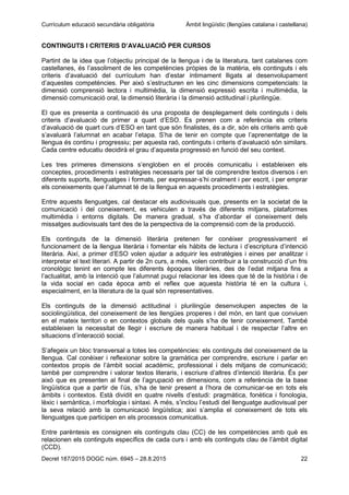 Currículum educació secundària obligatòria Àmbit lingüístic (llengües catalana i castellana)
Decret 187/2015 DOGC núm. 6945 – 28.8.2015 22
CONTINGUTS I CRITERIS D’AVALUACIÓ PER CURSOS
Partint de la idea que l’objectiu principal de la llengua i de la literatura, tant catalanes com
castellanes, és l’assoliment de les competències pròpies de la matèria, els continguts i els
criteris d’avaluació del currículum han d’estar íntimament lligats al desenvolupament
d’aquestes competències. Per això s’estructuren en les cinc dimensions competencials: la
dimensió comprensió lectora i multimèdia, la dimensió expressió escrita i multimèdia, la
dimensió comunicació oral, la dimensió literària i la dimensió actitudinal i plurilingüe.
El que es presenta a continuació és una proposta de desplegament dels continguts i dels
criteris d’avaluació de primer a quart d’ESO. Es prenen com a referència els criteris
d’avaluació de quart curs d’ESO en tant que són finalistes, és a dir, són els criteris amb què
s’avaluarà l’alumnat en acabar l’etapa. S’ha de tenir en compte que l’aprenentatge de la
llengua és continu i progressiu; per aquesta raó, continguts i criteris d’avaluació són similars.
Cada centre educatiu decidirà el grau d’aquesta progressió en funció del seu context.
Les tres primeres dimensions s’engloben en el procés comunicatiu i estableixen els
conceptes, procediments i estratègies necessaris per tal de comprendre textos diversos i en
diferents suports, llenguatges i formats, per expressar-s’hi oralment i per escrit, i per emprar
els coneixements que l’alumnat té de la llengua en aquests procediments i estratègies.
Entre aquests llenguatges, cal destacar els audiovisuals que, presents en la societat de la
comunicació i del coneixement, es vehiculen a través de diferents mitjans, plataformes
multimèdia i entorns digitals. De manera gradual, s’ha d’abordar el coneixement dels
missatges audiovisuals tant des de la perspectiva de la comprensió com de la producció.
Els continguts de la dimensió literària pretenen fer conèixer progressivament el
funcionament de la llengua literària i fomentar els hàbits de lectura i d’escriptura d’intenció
literària. Així, a primer d’ESO volen ajudar a adquirir les estratègies i eines per analitzar i
interpretar el text literari. A partir de 2n curs, a més, volen contribuir a la construcció d’un fris
cronològic tenint en compte les diferents èpoques literàries, des de l’edat mitjana fins a
l’actualitat, amb la intenció que l’alumnat pugui relacionar les idees que té de la història i de
la vida social en cada època amb el reflex que aquesta història té en la cultura i,
especialment, en la literatura de la qual són representatives.
Els continguts de la dimensió actitudinal i plurilingüe desenvolupen aspectes de la
sociolingüística, del coneixement de les llengües properes i del món, en tant que conviuen
en el mateix territori o en contextos globals dels quals s’ha de tenir coneixement. També
estableixen la necessitat de llegir i escriure de manera habitual i de respectar l’altre en
situacions d’interacció social.
S’afegeix un bloc transversal a totes les competències: els continguts del coneixement de la
llengua. Cal conèixer i reflexionar sobre la gramàtica per comprendre, escriure i parlar en
contextos propis de l’àmbit social acadèmic, professional i dels mitjans de comunicació;
també per comprendre i valorar textos literaris, i escriure d’altres d’intenció literària. És per
això que es presenten al final de l’agrupació en dimensions, com a referència de la base
lingüística que a partir de l’ús, s’ha de tenir present a l’hora de comunicar-se en tots els
àmbits i contextos. Està dividit en quatre nivells d’estudi: pragmàtica, fonètica i fonologia,
lèxic i semàntica, i morfologia i sintaxi. A més, s’inclou l’estudi del llenguatge audiovisual per
la seva relació amb la comunicació lingüística; així s’amplia el coneixement de tots els
llenguatges que participen en els processos comunicatius.
Entre parèntesis es consignen els continguts clau (CC) de les competències amb què es
relacionen els continguts específics de cada curs i amb els continguts clau de l’àmbit digital
(CCD).
 