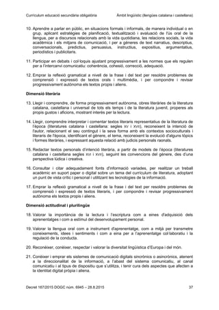 Currículum educació secundària obligatòria Àmbit lingüístic (llengües catalana i castellana)
Decret 187/2015 DOGC núm. 6945 – 28.8.2015 37
10. Aprendre a parlar en públic, en situacions formals i informals, de manera individual o en
grup, aplicant estratègies de planificació, textualització i avaluació de l'ús oral de la
llengua, per a discursos relacionats amb la vida quotidiana, les relacions socials, la vida
acadèmica i els mitjans de comunicació, i per a gèneres de text narratius, descriptius,
conversacionals, predictius, persuasius, instructius, expositius, argumentatius,
periodístics i publicitaris.
11. Participar en debats i col·loquis ajustant progressivament a les normes que els regulen
per a l’intercanvi comunicatiu: coherència, cohesió, correcció, adequació.
12. Emprar la reflexió gramatical a nivell de la frase i del text per resoldre problemes de
comprensió i expressió de textos orals i multimèdia, i per compondre i revisar
progressivament autònoma els textos propis i aliens.
Dimensió literària
13. Llegir i comprendre, de forma progressivament autònoma, obres literàries de la literatura
catalana, castellana i universal de tots els temps i de la literatura juvenil, properes als
propis gustos i aficions, mostrant interès per la lectura.
14. Llegir, comprendre interpretar i comentar textos literaris representatius de la literatura de
l’època (literatures catalana i castellana: segles XV i XVII), reconeixent la intenció de
l'autor, relacionant el seu contingut i la seva forma amb els contextos socioculturals i
literaris de l'època, identificant el gènere, el tema, reconeixent la evolució d'alguns tòpics
i formes literàries, i expressant aquesta relació amb judicis personals raonats.
15. Redactar textos personals d’intenció literària, a partir de models de l’època (literatures
catalana i castellana segles XVI i XVII), seguint les convencions del gènere, des d’una
perspectiva lúdica i creativa.
16. Consultar i citar adequadament fonts d'informació variades, per realitzar un treball
acadèmic en suport paper o digital sobre un tema del currículum de literatura, adoptant
un punt de vista crític i personal i utilitzant les tecnologies de la informació.
17. Emprar la reflexió gramatical a nivell de la frase i del text per resoldre problemes de
comprensió i expressió de textos literaris, i per compondre i revisar progressivament
autònoma els textos propis i aliens.
Dimensió actitudinal i plurilingüe
18. Valorar la importància de la lectura i l’escriptura com a eines d'adquisició dels
aprenentatges i com a estímul del desenvolupament personal.
19. Valorar la llengua oral com a instrument d'aprenentatge, com a mitjà per transmetre
coneixements, idees i sentiments i com a eina per a l’aprenentatge col·laboratiu i la
regulació de la conducta.
20. Reconèixer, conèixer, respectar i valorar la diversitat lingüística d’Europa i del món.
21. Conèixer i emprar els sistemes de comunicació digitals sincrònics o asincrònics, atenent
a la direccionalitat de la informació, a l’abast del sistema comunicatiu, al canal
comunicatiu i al tipus de dispositiu que s’utilitza, i tenir cura dels aspectes que afecten a
la identitat digital pròpia i aliena.
 