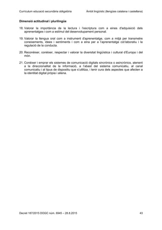 Currículum educació secundària obligatòria Àmbit lingüístic (llengües catalana i castellana)
Decret 187/2015 DOGC núm. 6945 – 28.8.2015 43
Dimensió actitudinal i plurilingüe
18. Valorar la importància de la lectura i l’escriptura com a eines d'adquisició dels
aprenentatges i com a estímul del desenvolupament personal.
19. Valorar la llengua oral com a instrument d'aprenentatge, com a mitjà per transmetre
coneixements, idees i sentiments i com a eina per a l’aprenentatge col·laboratiu i la
regulació de la conducta.
20. Reconèixer, conèixer, respectar i valorar la diversitat lingüística i cultural d’Europa i del
món.
21. Conèixer i emprar els sistemes de comunicació digitals sincrònics o asincrònics, atenent
a la direccionalitat de la informació, a l’abast del sistema comunicatiu, al canal
comunicatiu i al tipus de dispositiu que s’utilitza, i tenir cura dels aspectes que afecten a
la identitat digital pròpia i aliena.
 