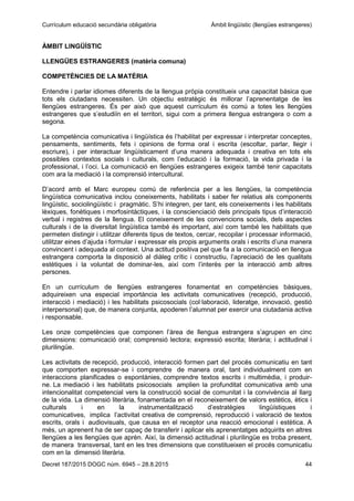 Currículum educació secundària obligatòria Àmbit lingüístic (llengües estrangeres)
Decret 187/2015 DOGC núm. 6945 – 28.8.2015 44
ÀMBIT LINGÜÍSTIC
LLENGÜES ESTRANGERES (matèria comuna)
COMPETÈNCIES DE LA MATÈRIA
Entendre i parlar idiomes diferents de la llengua pròpia constitueix una capacitat bàsica que
tots els ciutadans necessiten. Un objectiu estratègic és millorar l’aprenentatge de les
llengües estrangeres. És per això que aquest currículum és comú a totes les llengües
estrangeres que s’estudiïn en el territori, sigui com a primera llengua estrangera o com a
segona.
La competència comunicativa i lingüística és l’habilitat per expressar i interpretar conceptes,
pensaments, sentiments, fets i opinions de forma oral i escrita (escoltar, parlar, llegir i
escriure), i per interactuar lingüísticament d’una manera adequada i creativa en tots els
possibles contextos socials i culturals, com l’educació i la formació, la vida privada i la
professional, i l’oci. La comunicació en llengües estrangeres exigeix també tenir capacitats
com ara la mediació i la comprensió intercultural.
D’acord amb el Marc europeu comú de referència per a les llengües, la competència
lingüística comunicativa inclou coneixements, habilitats i saber fer relatius als components
lingüístic, sociolingüístic i pragmàtic. S’hi integren, per tant, els coneixements i les habilitats
lèxiques, fonètiques i morfosintàctiques, i la conscienciació dels principals tipus d’interacció
verbal i registres de la llengua. El coneixement de les convencions socials, dels aspectes
culturals i de la diversitat lingüística també és important, així com també les habilitats que
permeten distingir i utilitzar diferents tipus de textos, cercar, recopilar i processar informació,
utilitzar eines d’ajuda i formular i expressar els propis arguments orals i escrits d’una manera
convincent i adequada al context. Una actitud positiva pel que fa a la comunicació en llengua
estrangera comporta la disposició al diàleg crític i constructiu, l’apreciació de les qualitats
estètiques i la voluntat de dominar-les, així com l’interès per la interacció amb altres
persones.
En un currículum de llengües estrangeres fonamentat en competències bàsiques,
adquireixen una especial importància les activitats comunicatives (recepció, producció,
interacció i mediació) i les habilitats psicosocials (col·laboració, lideratge, innovació, gestió
interpersonal) que, de manera conjunta, apoderen l’alumnat per exercir una ciutadania activa
i responsable.
Les onze competències que componen l’àrea de llengua estrangera s’agrupen en cinc
dimensions: comunicació oral; comprensió lectora; expressió escrita; literària; i actitudinal i
plurilingüe.
Les activitats de recepció, producció, interacció formen part del procés comunicatiu en tant
que comporten expressar-se i comprendre de manera oral, tant individualment com en
interaccions planificades o espontànies, comprendre textos escrits i multimèdia, i produir-
ne. La mediació i les habilitats psicosocials amplien la profunditat comunicativa amb una
intencionalitat competencial vers la construcció social de comunitat i la convivència al llarg
de la vida. La dimensió literària, fonamentada en el reconeixement de valors estètics, ètics i
culturals i en la instrumentalització d’estratègies lingüístiques i
comunicatives, implica l’activitat creativa de comprensió, reproducció i valoració de textos
escrits, orals i audiovisuals, que causa en el receptor una reacció emocional i estètica. A
més, un aprenent ha de ser capaç de transferir i aplicar els aprenentatges adquirits en altres
llengües a les llengües que aprèn. Així, la dimensió actitudinal i plurilingüe es troba present,
de manera transversal, tant en les tres dimensions que constitueixen el procés comunicatiu
com en la dimensió literària.
 