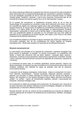 Currículum educació secundària obligatòria Àmbit lingüístic (llengües estrangeres)
Decret 187/2015 DOGC núm. 6945 – 28.8.2015 45
Els criteris emprats per determinar la gradació del nivell de consecució de cada competència
estan relacionats amb la complexitat del llenguatge per comprendre o expressar missatges, i
la de les estratègies requerides per fer-ho, així com amb la diversitat textual, la varietat
d’àmbits (públic, acadèmic i personal), i amb el grau progressiu d’autonomia (des de l’ús
controlat de la llengua amb ajut de suports, fins a un ús més espontani i creatiu).
En la societat del coneixement, la digitalització comporta canvis en tot el cicle de
l’aprenentatge. El coneixement es construeix a partir de la interacció amb l’entorn, per tant
les competències digitals han esdevingut agents actius dels aprenentatges, ja que faciliten
aquesta interacció. En aquest sentit, les digitals són competències transversals que han de
contribuir a la millora global de tots els aprenentatges, al desenvolupament d’actituds
responsables i adequades en relació amb la identitat digital i a l’aprenentatge al llarg de la
vida. Les competències digitals es concreten en uns continguts clau que s’han afegit als
específics de les competències de l’àmbit lingüístic. Així mateix, s’han inclòs en els criteris
d’avaluació de les diferents dimensions.
Les competències digitals es concreten en alguns continguts clau (CCD) que s’afegeixen als
vint-i-quatre continguts clau de les competències de l’àmbit lingüístic de llengües
estrangeres (CC). També estan presents en l’avaluació de les diferents dimensions.
Dimensió comunicació oral
La comunicació oral consisteix en la capacitat de comprendre i expressar missatges orals
tenint present el destinatari, el propòsit i la situació comunicativa. La competència oral
facilita, a través dels intercanvis amb els altres, elaborar i expressar idees, opinions i
sentiments, construeix el propi pensament i desenvolupa l’expressivitat i la fluïdesa. Escoltar
i parlar s’associen molt sovint perquè incorporen les capacitats de comprendre, expressar-se
i conversar.
La comprensió de textos orals, en contextos significatius, permet aprendre i adquirir una
llengua estrangera. Un aprenent que sigui competent en la comprensió de textos orals en els
contextos quotidians més habituals és capaç de participar amb èxit en situacions
comunicatives diverses.
L’expressió oral en llengües estrangeres, d’altra banda, implica el coneixement d’un lèxic i
d’uns elements morfosintàctics i textuals expressats mitjançant elements prosòdics i
gestuals, que permeten al parlant expressar-se d’acord amb les normes que regulen la
llengua. Ser competent en una llengua estrangera implica utilitzar elements comunicatius
verbals i no verbals, i aplicar els coneixements lingüístics, textuals i socioculturals per
interpretar i expressar missatges orals.
En la interacció es validen els processos de la comprensió i de l’expressió oral. L’alumnat ha
de saber interactuar amb eficàcia i eficiència en forma monologada, dialogada i en discursos
plurigestionats, on intervenen diferents interlocutors.
Aquesta dimensió, per tant, es compon de tres competències que s’haurien de treballar de
manera integrada per tal d’afavorir la transferència de coneixements, habilitats i estratègies
entre elles.
 