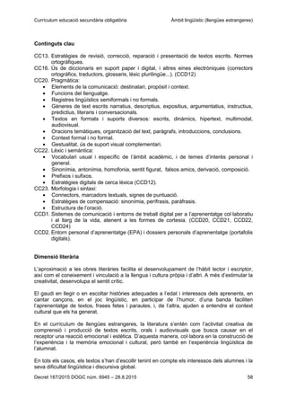 Currículum educació secundària obligatòria Àmbit lingüístic (llengües estrangeres)
Decret 187/2015 DOGC núm. 6945 – 28.8.2015 58
Continguts clau
CC13. Estratègies de revisió, correcció, reparació i presentació de textos escrits. Normes
ortogràfiques.
CC16. Ús de diccionaris en suport paper i digital, i altres eines electròniques (correctors
ortogràfics, traductors, glossaris, lèxic plurilingüe...). (CCD12)
CC20. Pragmàtica:
Elements de la comunicació: destinatari, propòsit i context.
Funcions del llenguatge.
Registres lingüístics semiformals i no formals.
Gèneres de text escrits narratius, descriptius, expositius, argumentatius, instructius,
predictius, literaris i conversacionals.
Textos en formats i suports diversos: escrits, dinàmics, hipertext, multimodal,
audiovisual.
Oracions temàtiques, organització del text, paràgrafs, introduccions, conclusions.
Context formal i no formal.
Gestualitat, ús de suport visual complementari.
CC22. Lèxic i semàntica:
Vocabulari usual i específic de l’àmbit acadèmic, i de temes d’interès personal i
general.
Sinonímia, antonímia, homofonia, sentit figurat, falsos amics, derivació, composició.
Prefixos i sufixos.
Estratègies digitals de cerca lèxica (CCD12).
CC23. Morfologia i sintaxi:
Connectors, marcadors textuals, signes de puntuació.
Estratègies de compensació: sinonímia, perífrasis, paràfrasis.
Estructura de l’oració.
CCD1. Sistemes de comunicació i entorns de treball digital per a l’aprenentatge col·laboratiu
i al llarg de la vida, atenent a les formes de cortesia. (CCD20, CCD21, CCD22,
CCD24)
CCD2. Entorn personal d’aprenentatge (EPA) i dossiers personals d’aprenentatge (portafolis
digitals).
Dimensió literària
L’aproximació a les obres literàries facilita el desenvolupament de l’hàbit lector i escriptor,
així com el coneixement i vinculació a la llengua i cultura pròpia i d’altri. A més d’estimular la
creativitat, desenvolupa el sentit crític.
El gaudi en llegir o en escoltar històries adequades a l’edat i interessos dels aprenents, en
cantar cançons, en el joc lingüístic, en participar de l’humor, d’una banda faciliten
l’aprenentatge de textos, frases fetes i paraules, i, de l’altra, ajuden a entendre el context
cultural que els ha generat.
En el currículum de llengües estrangeres, la literatura s’entén com l’activitat creativa de
comprensió i producció de textos escrits, orals i audiovisuals que busca causar en el
receptor una reacció emocional i estètica. D’aquesta manera, col·labora en la construcció de
l’experiència i la memòria emocional i cultural, però també en l’experiència lingüística de
l’alumnat.
En tots els casos, els textos s’han d’escollir tenint en compte els interessos dels alumnes i la
seva dificultat lingüística i discursiva global.
 