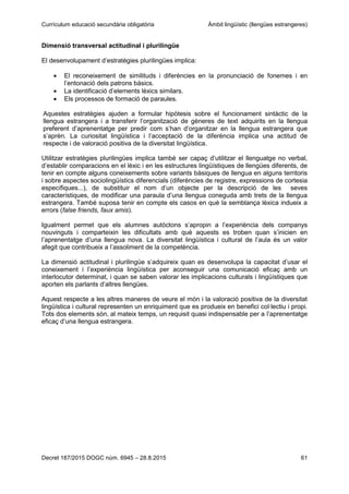 Currículum educació secundària obligatòria Àmbit lingüístic (llengües estrangeres)
Decret 187/2015 DOGC núm. 6945 – 28.8.2015 61
Dimensió transversal actitudinal i plurilingüe
El desenvolupament d’estratègies plurilingües implica:
El reconeixement de similituds i diferències en la pronunciació de fonemes i en
l’entonació dels patrons bàsics.
La identificació d’elements lèxics similars.
Els processos de formació de paraules.
Aquestes estratègies ajuden a formular hipòtesis sobre el funcionament sintàctic de la
llengua estrangera i a transferir l’organització de gèneres de text adquirits en la llengua
preferent d’aprenentatge per predir com s’han d’organitzar en la llengua estrangera que
s’aprèn. La curiositat lingüística i l’acceptació de la diferència implica una actitud de
respecte i de valoració positiva de la diversitat lingüística.
Utilitzar estratègies plurilingües implica també ser capaç d’utilitzar el llenguatge no verbal,
d’establir comparacions en el lèxic i en les estructures lingüístiques de llengües diferents, de
tenir en compte alguns coneixements sobre variants bàsiques de llengua en alguns territoris
i sobre aspectes sociolingüístics diferencials (diferències de registre, expressions de cortesia
específiques...), de substituir el nom d’un objecte per la descripció de les seves
característiques, de modificar una paraula d’una llengua coneguda amb trets de la llengua
estrangera. També suposa tenir en compte els casos en què la semblança lèxica indueix a
errors (false friends, faux amis).
Igualment permet que els alumnes autòctons s’apropin a l’experiència dels companys
nouvinguts i comparteixin les dificultats amb què aquests es troben quan s’inicien en
l’aprenentatge d’una llengua nova. La diversitat lingüística i cultural de l’aula és un valor
afegit que contribueix a l’assoliment de la competència.
La dimensió actitudinal i plurilingüe s’adquireix quan es desenvolupa la capacitat d’usar el
coneixement i l’experiència lingüística per aconseguir una comunicació eficaç amb un
interlocutor determinat, i quan se saben valorar les implicacions culturals i lingüístiques que
aporten els parlants d’altres llengües.
Aquest respecte a les altres maneres de veure el món i la valoració positiva de la diversitat
lingüística i cultural representen un enriquiment que es produeix en benefici col·lectiu i propi.
Tots dos elements són, al mateix temps, un requisit quasi indispensable per a l’aprenentatge
eficaç d’una llengua estrangera.
 