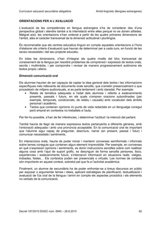 Currículum educació secundària obligatòria Àmbit lingüístic (llengües estrangeres)
Decret 187/2015 DOGC núm. 6945 – 28.8.2015 62
ORIENTACIONS PER A L’AVALUACIÓ
L’avaluació de les competències en llengua estrangera s’ha de considerar des d’una
perspectiva global i atendre també a la interrelació entre elles perquè no es donen aïllades.
Malgrat això, les orientacions s’han ordenat a partir de les quatre primeres dimensions de
l’àmbit, atès el caràcter transversal de la dimensió actitudinal i plurilingüe.
És recomanable que els centres educatius tinguin en compte aquestes orientacions a l’hora
d’elaborar els criteris d’avaluació que hauran de determinar per a cada curs, en funció de les
seves necessitats i del seu projecte educatiu.
En totes les dimensions, s’han d’integrar els quatre nivells del bloc transversal de
coneixement de la llengua per resoldre problemes de comprensió i expressió de textos orals,
escrits i multimèdia, i per compondre i revisar de manera progressivament autònoma els
textos propis i aliens.
Dimensió comunicació oral
Els alumnes haurien de ser capaços de captar la idea general dels textos i les informacions
específiques més rellevants de documents orals senzills, que s’emetin presencialment o que
procedeixin de mitjans audiovisuals, si es parla lentament i amb claredat. Per exemple:
Relats de temàtica adequada a l’edat dels alumnes i referits a esdeveniments
presents, passats i futurs, en els quals s’empren oracions subordinades (per
exemple, temporals, condicionals, de relatiu i causals) amb vocabulari dels àmbits
personal i acadèmic.
Textos que contenen opinions i/o punts de vista redactats en un llenguatge conegut
però emprat en contextos no treballats a l’aula.
Per fer-ho possible, s’han de fer inferències, i determinar l’actitud i la intenció del parlant.
També hauria de llegir de manera expressiva textos pertanyents a diferents gèneres, amb
l’entonació adequada i amb una pronúncia acceptable. En la comunicació oral és important
que l’alumne sigui capaç de preguntar, descriure, narrar (en present, passat i futur) i
comunicar necessitats i sentiments.
En interaccions orals, hauria de poder iniciar i mantenir converses semiformals i informals
sobre temes coneguts que contenen algun element imprevisible. Per exemple, en converses
en què s’expressin opinions i sentiments, es donin instruccions senzilles sobre com realitzar
alguna cosa amb l’ajut de suport gràfic, es descriguin de forma senzilla persones, llocs,
experiències i esdeveniments futurs, s’intercanviï informació en situacions reals: viatges,
trobades, festes… Els contextos poden ser presencials o virtuals. Les normes de cortesia
són importants en aquest context, sobretot pel que fa a l’activitat acadèmica.
Finalment, un alumne de secundària ha de poder enfrontar-se a breus discursos en públic
per exposar o argumentar temes i idees, aplicant estratègies de planificació, textualització i
avaluació de l'ús oral de la llengua i tenint en compte els aspectes prosòdics i els elements
no verbals de la comunicació.
 