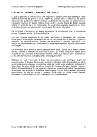 Currículum educació secundària obligatòria Àmbit lingüístic (llengües estrangeres)
Decret 187/2015 DOGC núm. 6945 – 28.8.2015 64
CONTINGUTS I CRITERIS D’AVALUACIÓ PER CURSOS
El que es presenta a continuació és una proposta de desplegament dels continguts i dels
criteris d’avaluació de primer a quart d’ESO. Es prenen com a referència els criteris
d’avaluació de quart curs d’ESO en tant que són finalistes, és a dir, són els criteris amb què
s’avaluarà l’alumnat en acabar l’etapa. Cada centre educatiu haurà de decidir aquests
criteris, en funció de les seves necessitats i del seu projecte educatiu. Igualment pot fer-ho
amb els continguts, que es descriuen a continuació de manera orientativa.
Els continguts s’estructuren en quatre dimensions: la comunicació oral, la comprensió
lectora, l’expressió escrita i la dimensió literària.
Les tres primeres s’engloben en el procés comunicatiu i estableixen els conceptes,
procediments i estratègies necessaris per tal de comprendre textos diversos, originals o
adaptats, i en diferents suports i formats, per expressar-s’hi oralment i per escrit, i per
emprar els coneixements que l’alumnat té de la llengua estrangera en aquests procediments
i estratègies.
Els continguts de la dimensió literària abracen textos orals i escrits de la tradició i també
actuals, originals o adaptats als nivell dels alumnes. Els textos audiovisuals també estan
integrats en els continguts de la dimensió literària en tant que adapten obres literàries que
poden introduir l’alumnat en la comprensió oral i el gust literari.
S’afegeix un bloc transversal a totes les competències: els continguts propis del
coneixement de la llengua. És necessari conèixer i reflexionar sobre la gramàtica per tal de
comprendre, escriure i parlar en contextos propis de l’àmbit social acadèmic, professional i
dels mitjans de comunicació; també per comprendre i valorar els textos literaris, i escriure
d’altres d’intenció literària. És per aquest motiu que es presenten al final de l’agrupació en
dimensions, com a referència de la base lingüística que hom ha de tenir present a l’hora de
comunicar-se en tots els àmbits i contextos. Està dividit en quatre nivells d’estudi:
pragmàtica; fonètica i fonologia; lèxic i semàntica; i morfologia i sintaxi.
 
