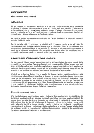 Currículum educació secundària obligatòria Àmbit lingüístic (llatí)
Decret 187/2015 DOGC núm. 6945 – 28.8.2015 80
ÀMBIT LINGÜÍSTIC
LLATÍ (matèria optativa de 4t)
INTRODUCCIÓ
El llatí suposa un apropament específic a la llengua i cultura llatines, amb continguts
lingüístics i culturals complementaris entre si i units pel seu caràcter d’aportacions
substancials del que es coneix com a herència clàssica. S’adreça a l’alumnat de quart curs i
aporta continguts de l’educació bàsica com a complement dels aprenentatges lingüístics i
comunicatius i dels coneixements de l’herència cultural.
La matèria de llatí comparteix competències de l’àmbit lingüístic i la dimensió cultural i
artística de l’àmbit social.
En la societat del coneixement, la digitalització comporta canvis a tot el cicle de
l’aprenentatge: des de la cerca i el tractament de la informació, fins a la generació de nou
coneixement (personal) i la seva transmissió. En tant que el coneixement es construeix a
partir de la interacció amb l’entorn, les competències digitals s’han de considerar com a
competències transversals i com a agents actius dels aprenentatges.
COMPETÈNCIES BÀSIQUES DE L’ÀMBIT LINGÜÍSTIC
La competència bàsica que es pretén desenvolupar en les activitats d’aquesta matèria és la
competència comunicativa. Per això els continguts pròpiament lingüístics ocupen una part
important de la matèria, atès que la llengua llatina és una de les més importants aportacions
del món clàssic a la civilització occidental; per evolució o per influència lèxica, el llatí és
present en les llengües que utilitzem o en les que són objecte d’aprenentatge.
L’estudi de la llengua llatina, com a model de llengua flexiva, incideix en l’àmbit dels
coneixements sobre el funcionament de la llengua i el seu aprenentatge, ja que permet, per
mitjà de la comparació, una reflexió profunda sobre els elements lingüístics i els
mecanismes sintàctics de les llengües ensenyades a l’escola i les d’ús de l’alumnat. El
coneixement del llatí, encara que sigui bàsic, fa possible entendre les llengües romàniques
com el resultat concret d’una evolució i apreciar en quina mesura la seva estructura i el seu
lèxic estan en deute amb la llengua de la qual procedeixen.
Dimensió comprensió lectora
L’ús d’estratègies de comprensió de textos i l’aplicació dels coneixements morfosintàctics de
la llengua són importants en aquesta dimensió, per tal de permetre una interpretació de
textos llatins senzills de diversa tipologia. La interpretació i traducció de textos pot ser
bidireccional, és a dir, del llatí a la llengua de l’alumnat i a l’inrevés. La lectura i comprensió
està adreçada també a textos clàssics traduïts i textos de divulgació, especialment
relacionats amb la llengua i cultura grecollatina. A través de la lectura d’una variada tipologia
de textos es pretén el reconeixement d’elements grecollatins i despertar la curiositat per
l’origen de les paraules i aprendre el seu ús precís.
 