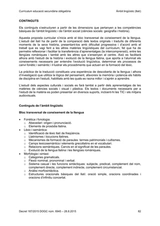 Currículum educació secundària obligatòria Àmbit lingüístic (llatí)
Decret 187/2015 DOGC núm. 6945 – 28.8.2015 82
CONTINGUTS
Els continguts s’estructuren a partir de les dimensions que pertanyen a les competències
bàsiques de l’àmbit lingüístic i de l’àmbit social (ciències socials: geografia i història).
Aquesta proposta curricular s’inicia amb el bloc transversal de coneixement de la llengua.
L’estudi del llatí ha de partir de la comparació dels textos originals i traduïts de diferents
moments de la seva història, presentant-los amb dificultat progressiva i d’acord amb el
treball que es vagi fent a les altres matèries lingüístiques del currículum, fet que ha de
permetre reflexionar i facilitar la transferència d’aprenentatges (la intercomprensió), entre les
llengües romàniques i també amb les altres que s’ensenyen al centre. Això es facilitarà
alhora amb l’estudi de la història i evolució de la llengua llatina, que aporta a l’alumnat els
coneixements necessaris per entendre l’evolució lingüística, determinar els processos de
canvi fonètic i semàntic i il·lustrar els procediments que actuen en la formació del lèxic.
La pràctica de la traducció constitueix una experiència de descoberta de la llengua i alhora
d’investigació que utilitza la lògica del pensament, afavoreix la memòria i potencia els hàbits
de disciplina en l’estudi, habilitats amb les quals es raona millor i s’aprèn a aprendre.
L’estudi dels aspectes culturals i socials es farà també a partir dels aprenentatges de les
matèries de ciències socials i visual i plàstica. Els textos i documents necessaris per a
l’estudi de la matèria es poden presentar en diversos suports, incloent-hi les TIC i els mitjans
audiovisuals.
Continguts de l’àmbit lingüístic
Bloc transversal de coneixement de la llengua
Fonètica i fonologia:
o Abecedari: origen i pronunciació.
o Elements de prosòdia llatina.
Lèxic i semàntica:
o Identificació de lèxic llatí de freqüència.
o Llatinismes i locucions llatines.
o Mecanismes de formació de paraules: termes patrimonials i cultismes.
o Camps lexicosemàntics i elements grecollatins en el vocabulari.
o Relacions semàntiques. Canvis en el significat de les paraules.
o Evolució de la llengua llatina i les llengües romàniques.
Morfologia i sintaxi:
o Categories gramaticals.
o Flexió nominal, pronominal i verbal.
o Sistema casual i les funcions sintàctiques: subjecte, predicat, complement del nom,
complement directe, complement indirecte, complement circumstancial.
o Anàlisi morfosintàctica.
o Estructures oracionals bàsiques del llatí: oració simple, oracions coordinades i
oracions d’infinitiu concertat.
 