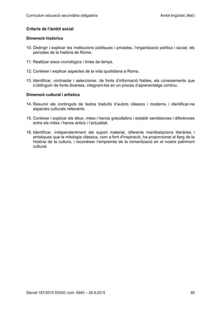 Currículum educació secundària obligatòria Àmbit lingüístic (llatí)
Decret 187/2015 DOGC núm. 6945 – 28.8.2015 85
Criteris de l’àmbit social
Dimensió històrica
10. Distingir i explicar les institucions públiques i privades, l’organització política i social, els
períodes de la història de Roma.
11. Realitzar eixos cronològics i línies de temps.
12. Conèixer i explicar aspectes de la vida quotidiana a Roma.
13. Identificar, contrastar i seleccionar, de fonts d’informació fiables, els coneixements que
s’obtinguin de fonts diverses, integrant-los en un procés d’aprenentatge continu.
Dimensió cultural i artística
14. Resumir els continguts de textos traduïts d’autors clàssics i moderns i identificar-ne
aspectes culturals rellevants.
15. Conèixer i explicar els déus, mites i herois grecollatins i establir semblances i diferències
entre els mites i herois antics i l’actualitat.
16. Identificar, independentment del suport material, diferents manifestacions literàries i
artístiques que la mitologia clàssica, com a font d'inspiració, ha proporcionat al llarg de la
història de la cultura, i reconèixer l’empremta de la romanització en el nostre patrimoni
cultural.
 