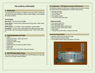 1
FDH (I) INSTALLATION GUIDE
1. Introduction
This guide will serve as reference in installing various types of FDH, including the
rack module placements, patching & routing of cables, labeling, record updating
and testing procedures.
Terminologies:
Rack Frame – 42U Open Rack FDH (R&M)
Feeder Module – 24 ports unirack module where incoming cable or feeder cables
are terminated
Splitter Module – 2 X 32 Splitter module (residential or business splitter)
Drop Module – 24 ports unirack module (DME Prolink, R&M) where drop cables
are terminated. Also, Drop modules are identified as ODF1, ODF2, ODF3, and so
on.
2. Test Equipments and Tools
 OTDR
 Optical Power Meter / Optical Light Source
 Visual Fault Locator
 Fast-field Connector Toolkit
 Drill Machine
 Drill Bit with hole saw attachment (38mm & 25mm)
 Cable Cutter
 Side Cutter
 Basic Tools (Pliers, Screw Drivers, Measuring Tape etc.)
3. 42U FDH Open Rack Frame
Open rack is mainly used for terminating fiber in the POP location but it was used
as indoor FDH for large residential buildings.
3.1 Configuration 1: FDH Setup for maximum 256 tenancies
The following configuration shall be used in buildings where tenancies are ranging
from 100 to 224 and can be expanded up to maximum 256 tenancies.
 42U open rack frame
 1X1U Feeder module
 1X1U PC Drawer
 8X1U Splitter modules
 11X1U Drop module patch panel
Additional materials
 10mm Spiral Plastic Wrap
 8mm Spiral Plastic Wrap
 6mm Spiral Plastic Wrap ( for Patch cord)
 Cable tie (Length: 203mm Width: 3.6mm)
 Velcro Straps
 Trunking PVC size 50X100mm, 2.9meters color white
Frame and Feeder Module
 Install the rack frame as per instruction guide.
 Secure the frame and keep it sturdy.
 Then install the Feeder module at the bottom of the frame.
 