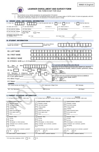 LEARNER ENROLLMENT AND SURVEY FORM
THIS FORM IS NOT FOR SALE
Instructions:
1. This enrollment surv ey shall be answered by the parent/guardian of the learner.
2. Please read the questions caref ully and f ill in all applicable spaces and write y our answers legibly in CAPITAL letters. For items not applicable, write N/A.
3. For questions/ clarif ications, please ask f or the assistance of the teacher/ person-in-charge.
A. GRADE LEVEL AND SCHOOL INFORMATION
A1. School Year - A2. Check the appropriate boxes only No LRN With LRN A3. Returning (Balik-Aral)
A4. Grade Level to enroll:
_______________________
A7. Last School Attended: A8. School ID:
____________________________________ ___________________
A11. School to enroll in: A12. School ID:
________________________________________ __________________
A5. Last grade level completed:
_______________________
A9. School Address:
___________________________________________________________
A13. School Address:
_______________________________________________________________
A6. Last school year completed:
_______________________
A10. School Type:
Public Private
FOR SENIOR HIGH SCHOOL ONLY:
A14. Semester (1st
/2nd
): A15. Track: A16. Strand (if any):
_______________________________ _______________________________________ _____________________________________________
B. STUDENT INFORMATION
B1. PSA Birth Certificate No. (if
available upon enrolment)
B2. Learner Reference
Number (LRN)
B3. LAST NAME
B4. FIRST NAME
B5. MIDDLE NAME
B6. EXTENSION NAME e.g. Jr., III (if applicable) __________________________________________________
B7. Date of Birth
(Month/Day/Year)
/ /
B8. Age B9. Sex Male Female
B10. Belonging to Indigenous Peoples (IP)
Community/Indigenous Cultural Community
Yes No
B11. If yes, please specify: ________________
B12. Mother Tongue: ____________________________________
B13. Religion: __________________________________________
For Learners with Special EducationNeeds
B14. Does the learner have specialeducation needs? (i.e. physical,
mental, developmental disability, medical condition, giftedness, among
others)
Yes No
B15. If y es, please specify:
B16. Do you have any assistive technology devices available at
home? (i.e. screen reader, Braille, DAISY)
Yes No
B17. If y es, please specif y :
C. PARENT/ GUARDIAN INFORMATION
Father Mother Guardian
C1. Full Name (last name, first name, middle name) C6. Full Maiden Name (last name, first name, middle name) C11. Full Name (last name, first name, middle name)
C2. Highest Educational Attainment
Elementary graduate
High School graduate
College graduate
Vocational
Master’s/Doctorate degree
Did not attend school
Others: _______________
C7. Highest Educational Attainment
Elementary graduate
High School graduate
College graduate
Vocational
Master’s/Doctorate degree
Did not attend school
Others: _______________
C12. Highest Educational Attainment
Elementary graduate
High School graduate
College graduate
Vocational
Master’s/Doctorate degree
Did not attend school
Others: _______________
C3. Employment Status
Full time
Part time
Self-employed (i.e. family business)
Unemployed due to community quarantine
Not working
C8. Employment Status
Full time
Part time
Self-employed (i.e. family business)
Unemployed due to community quarantine
Not working
C13. Employment Status
Full time
Part time
Self-employed (i.e. family business)
Unemployed due to community quarantine
Not working
C4. Working from home due to community quarantine?
Yes No
C9. Working from home due to community quarantine?
Yes No
C14. Working from home due to community quarantine?
Yes No
C5. Contact number/s (cellphone/ telephone) C10. Contact number/s (cellphone/ telephone) C15. Contact number/s (cellphone/ telephone)
C16. Is your family a beneficiary of 4Ps?
ADDRESS
B18. House Number and Street B19. Subdiv ision/ Village/ Zone B20. Barangay
B21. City / Municipality B22.Prov ince B23.Region
Yes No
ANNEX A (English)
 