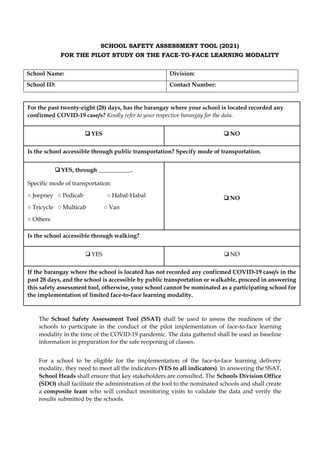 SCHOOL SAFETY ASSESSMENT TOOL (2021)
FOR THE PILOT STUDY ON THE FACE-TO-FACE LEARNING MODALITY
School Name: Division:
School ID: Contact Number:
For the past twenty-eight (28) days, has the barangay where your school is located recorded any
confirmed COVID-19 case/s? Kindly refer to your respective barangay for the data.
! YES ! NO
Is the school accessible through public transportation? Specify mode of transportation.
! YES, through ___________.
Specific mode of transportation:
○ Jeepney ○ Pedicab ○ Habal-Habal
○ Tricycle ○ Multicab ○ Van
○ Others
! NO
Is the school accessible through walking?
! YES ! NO
If the barangay where the school is located has not recorded any confirmed COVID-19 case/s in the
past 28 days, and the school is accessible by public transportation or walkable, proceed in answering
this safety assessment tool, otherwise, your school cannot be nominated as a participating school for
the implementation of limited face-to-face learning modality.
The School Safety Assessment Tool (SSAT) shall be used to assess the readiness of the
schools to participate in the conduct of the pilot implementation of face-to-face learning
modality in the time of the COVID-19 pandemic. The data gathered shall be used as baseline
information in preparation for the safe reopening of classes.
For a school to be eligible for the implementation of the face-to-face learning delivery
modality, they need to meet all the indicators (YES to all indicators). In answering the SSAT,
School Heads shall ensure that key stakeholders are consulted. The Schools Division Office
(SDO) shall facilitate the administration of the tool to the nominated schools and shall create
a composite team who will conduct monitoring visits to validate the data and verify the
results submitted by the schools.
 